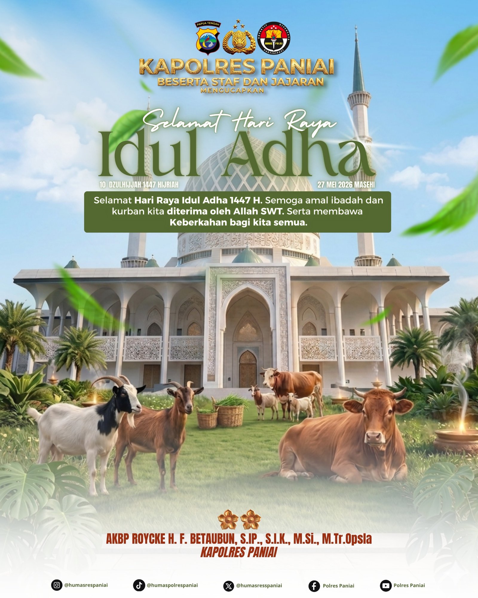 KAPOLRES PANIAI BESERTA STAF DAN JAJARAN MENGUCAPKAN SELAMAT HARI RAYA IDUL ADHA 1447 H / 2026 M Selamat Hari Raya Idul Adha 1447 Hijriah. Semoga amal ibadah, keikhlasan berkurban, serta doa-doa yang dipanjatkan diterima oleh Allah SWT. Momentum Idul Adha menjadi pengingat tentang arti pengorbanan, kepedulian, dan kebersamaan dalam mempererat tali silaturahmi antar sesama. Semoga keberkahan, kedamaian, kesehatan, dan kebahagiaan senantiasa menyertai kita semua, khususnya masyarakat Kabupaten Paniai. Taqabbalallahu minna wa minkum, mohon maaf lahir dan batin. AKBP Roycke H. F. Betaubun, S.I.P., S.I.K., M.Si., M.Tr.Opsla Kapolres Paniai